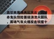 虎扑体育-关于高尔夫赛场再起风云：钱塘赤兔队惊险晋级滇池火箭队，赛场气氛火爆反击锐度十足的信息